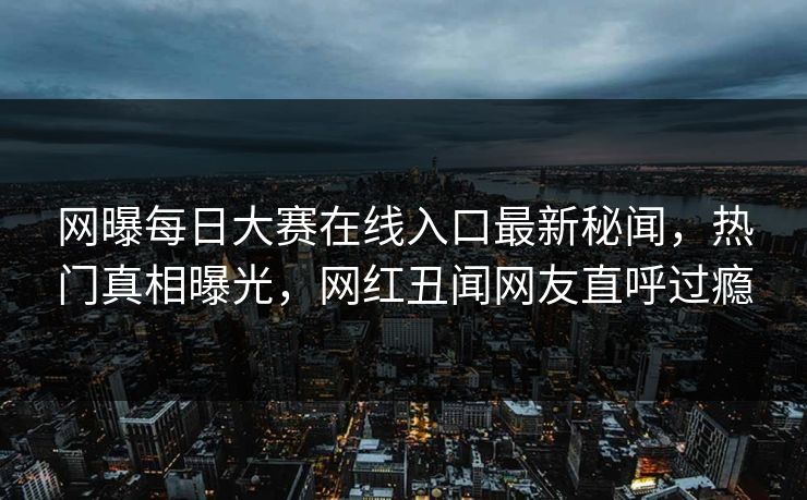 网曝每日大赛在线入口最新秘闻，热门真相曝光，网红丑闻网友直呼过瘾