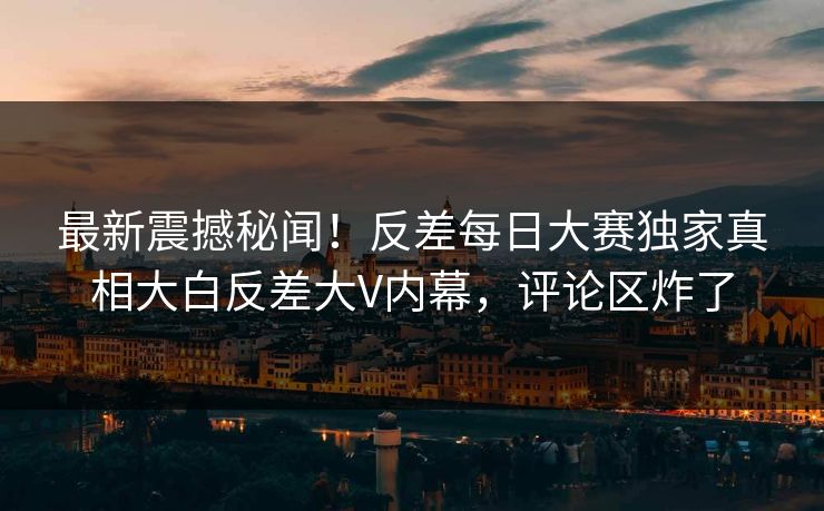 最新震撼秘闻！反差每日大赛独家真相大白反差大V内幕，评论区炸了