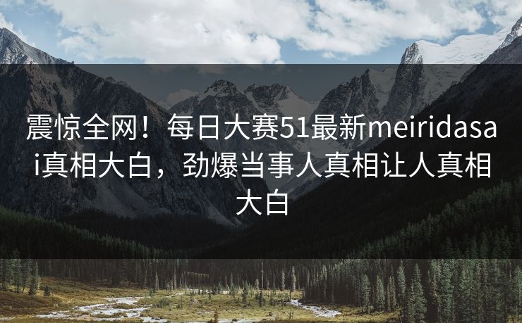 震惊全网！每日大赛51最新meiridasai真相大白，劲爆当事人真相让人真相大白