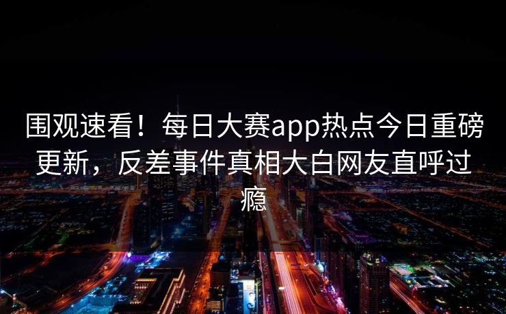 围观速看！每日大赛app热点今日重磅更新，反差事件真相大白网友直呼过瘾