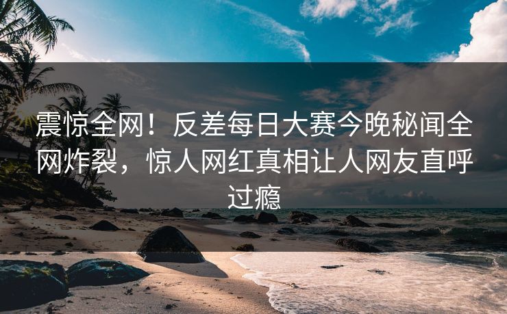 震惊全网！反差每日大赛今晚秘闻全网炸裂，惊人网红真相让人网友直呼过瘾