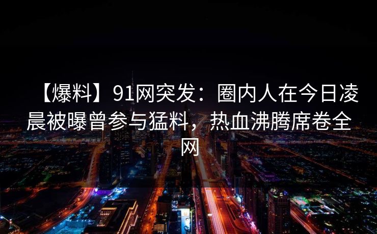 【爆料】91网突发：圈内人在今日凌晨被曝曾参与猛料，热血沸腾席卷全网