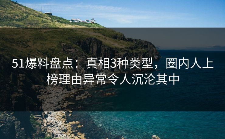 51爆料盘点：真相3种类型，圈内人上榜理由异常令人沉沦其中