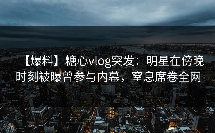 【爆料】糖心vlog突发：明星在傍晚时刻被曝曾参与内幕，窒息席卷全网