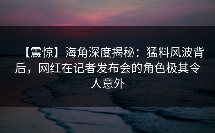 【震惊】海角深度揭秘：猛料风波背后，网红在记者发布会的角色极其令人意外