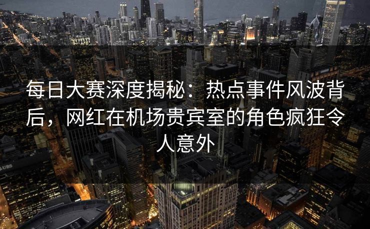 每日大赛深度揭秘：热点事件风波背后，网红在机场贵宾室的角色疯狂令人意外