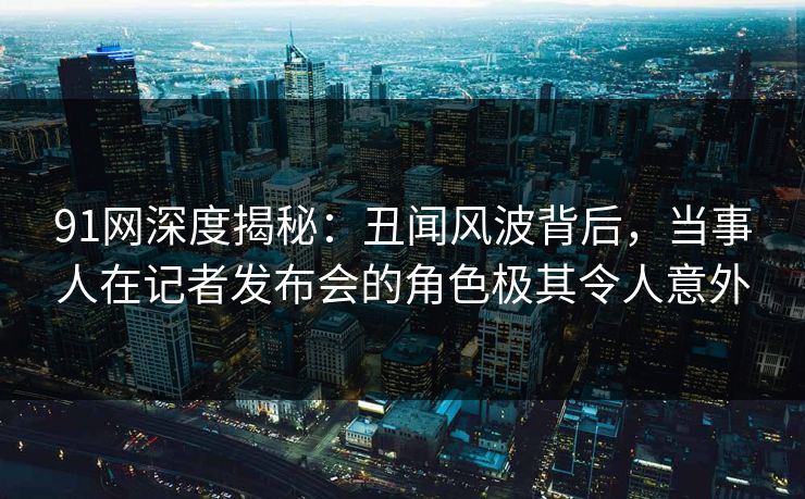 91网深度揭秘：丑闻风波背后，当事人在记者发布会的角色极其令人意外