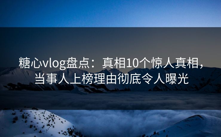 糖心vlog盘点：真相10个惊人真相，当事人上榜理由彻底令人曝光