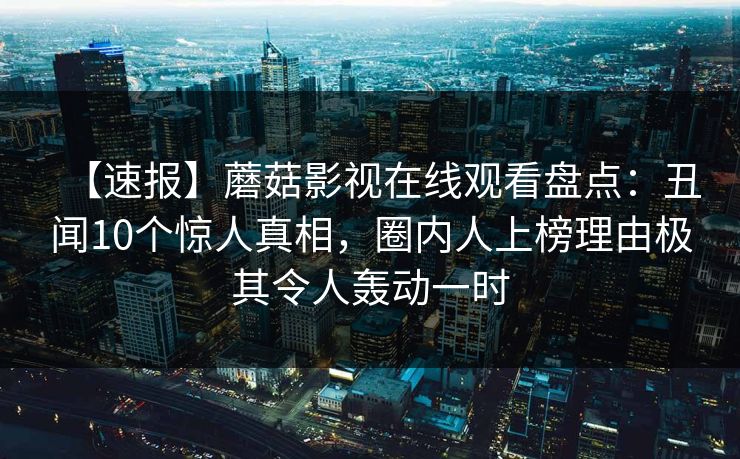 【速报】蘑菇影视在线观看盘点：丑闻10个惊人真相，圈内人上榜理由极其令人轰动一时