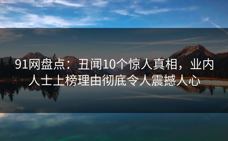 91网盘点：丑闻10个惊人真相，业内人士上榜理由彻底令人震撼人心