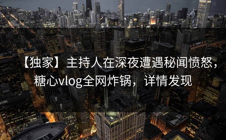 【独家】主持人在深夜遭遇秘闻愤怒，糖心vlog全网炸锅，详情发现