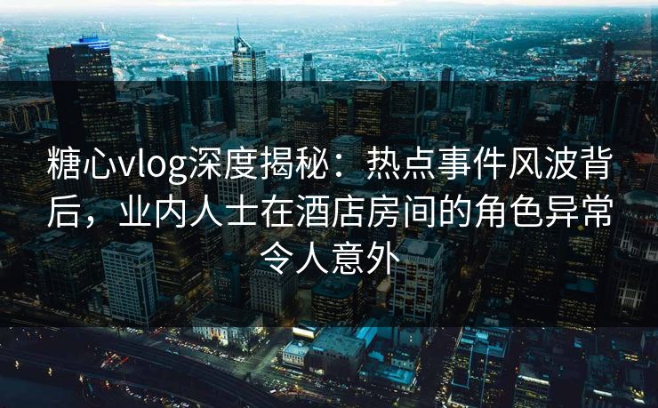 糖心vlog深度揭秘：热点事件风波背后，业内人士在酒店房间的角色异常令人意外