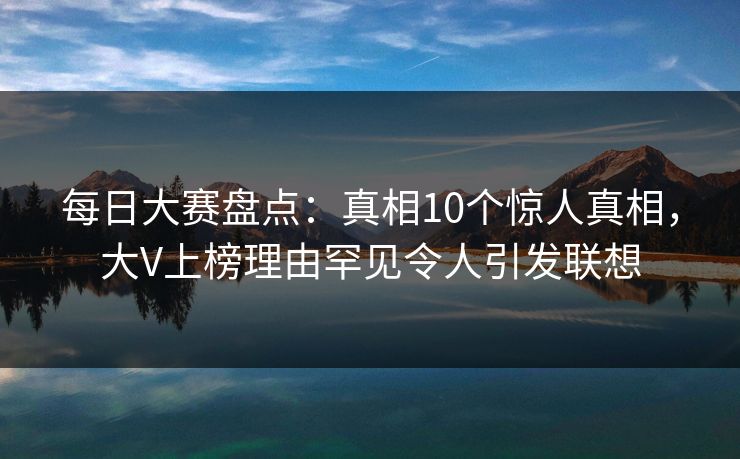 每日大赛盘点：真相10个惊人真相，大V上榜理由罕见令人引发联想