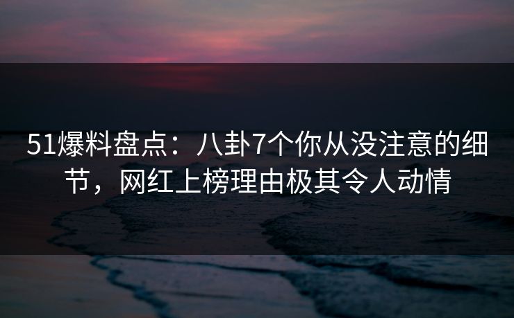 51爆料盘点：八卦7个你从没注意的细节，网红上榜理由极其令人动情