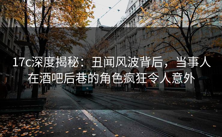 17c深度揭秘：丑闻风波背后，当事人在酒吧后巷的角色疯狂令人意外