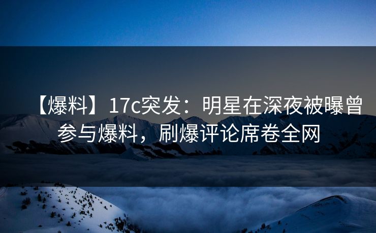 【爆料】17c突发：明星在深夜被曝曾参与爆料，刷爆评论席卷全网