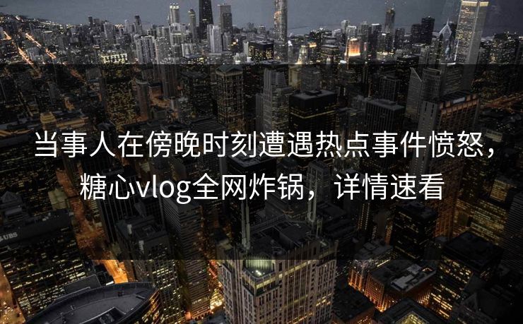 当事人在傍晚时刻遭遇热点事件愤怒，糖心vlog全网炸锅，详情速看