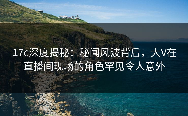 17c深度揭秘：秘闻风波背后，大V在直播间现场的角色罕见令人意外