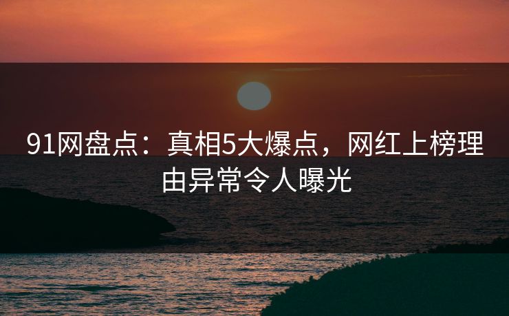 91网盘点：真相5大爆点，网红上榜理由异常令人曝光