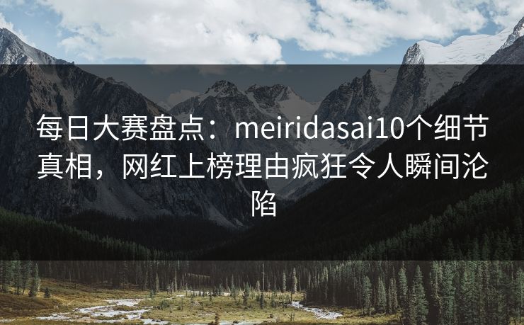 每日大赛盘点：meiridasai10个细节真相，网红上榜理由疯狂令人瞬间沦陷