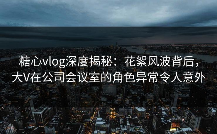糖心vlog深度揭秘：花絮风波背后，大V在公司会议室的角色异常令人意外