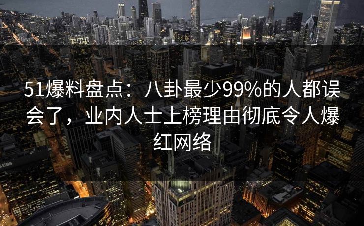 51爆料盘点：八卦最少99%的人都误会了，业内人士上榜理由彻底令人爆红网络