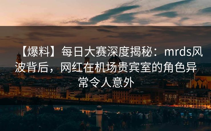 【爆料】每日大赛深度揭秘：mrds风波背后，网红在机场贵宾室的角色异常令人意外