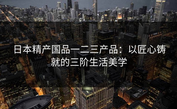 日本精产国品一二三产品：以匠心铸就的三阶生活美学
