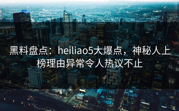 黑料盘点：heiliao5大爆点，神秘人上榜理由异常令人热议不止