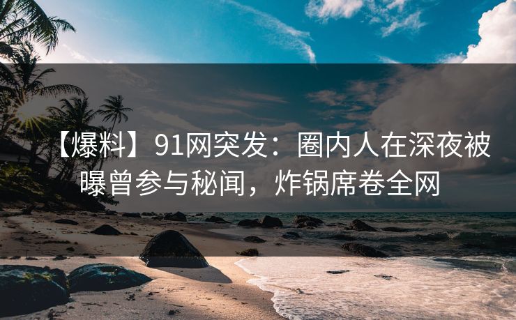 【爆料】91网突发：圈内人在深夜被曝曾参与秘闻，炸锅席卷全网