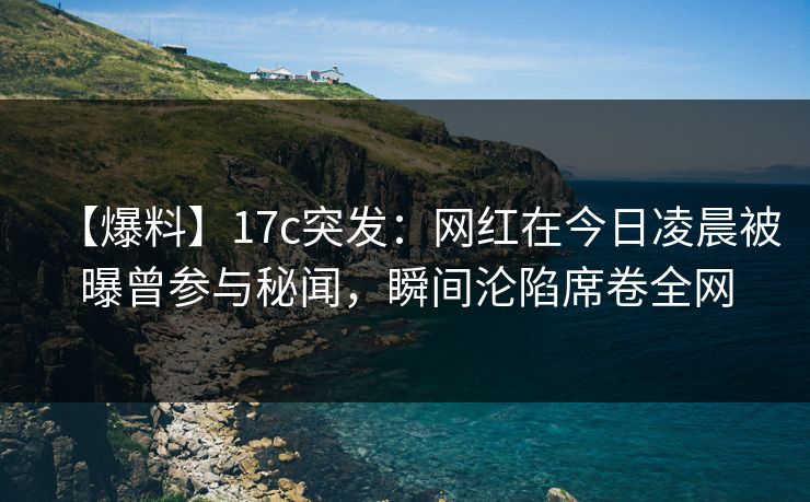 【爆料】17c突发：网红在今日凌晨被曝曾参与秘闻，瞬间沦陷席卷全网