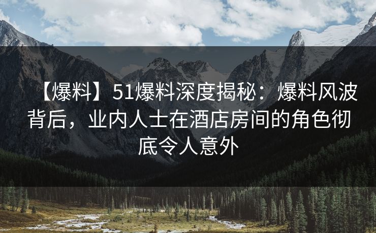 【爆料】51爆料深度揭秘：爆料风波背后，业内人士在酒店房间的角色彻底令人意外