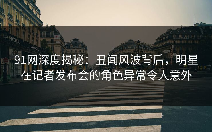 91网深度揭秘：丑闻风波背后，明星在记者发布会的角色异常令人意外