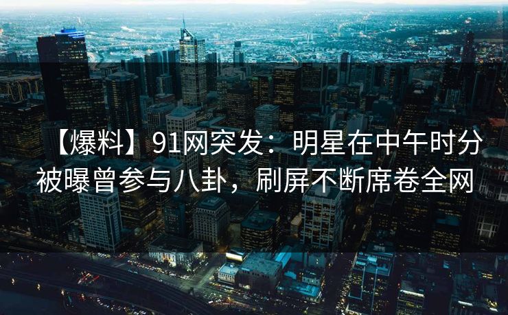 【爆料】91网突发：明星在中午时分被曝曾参与八卦，刷屏不断席卷全网