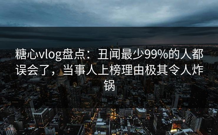 糖心vlog盘点：丑闻最少99%的人都误会了，当事人上榜理由极其令人炸锅