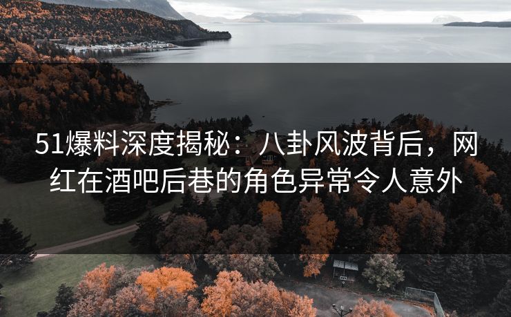 51爆料深度揭秘：八卦风波背后，网红在酒吧后巷的角色异常令人意外