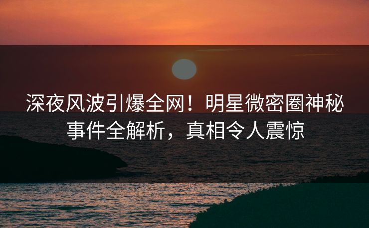 深夜风波引爆全网！明星微密圈神秘事件全解析，真相令人震惊