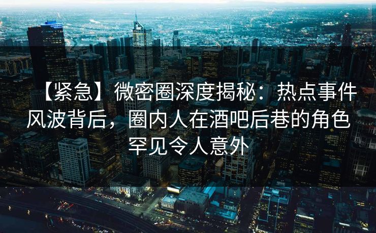 【紧急】微密圈深度揭秘：热点事件风波背后，圈内人在酒吧后巷的角色罕见令人意外