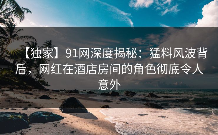 【独家】91网深度揭秘：猛料风波背后，网红在酒店房间的角色彻底令人意外