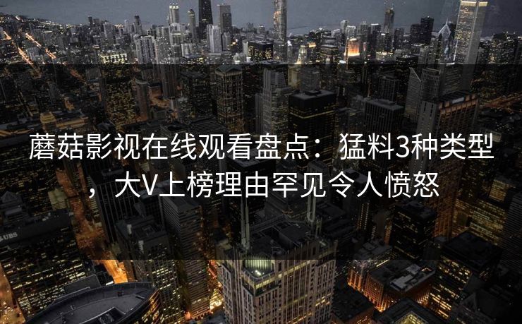 蘑菇影视在线观看盘点：猛料3种类型，大V上榜理由罕见令人愤怒