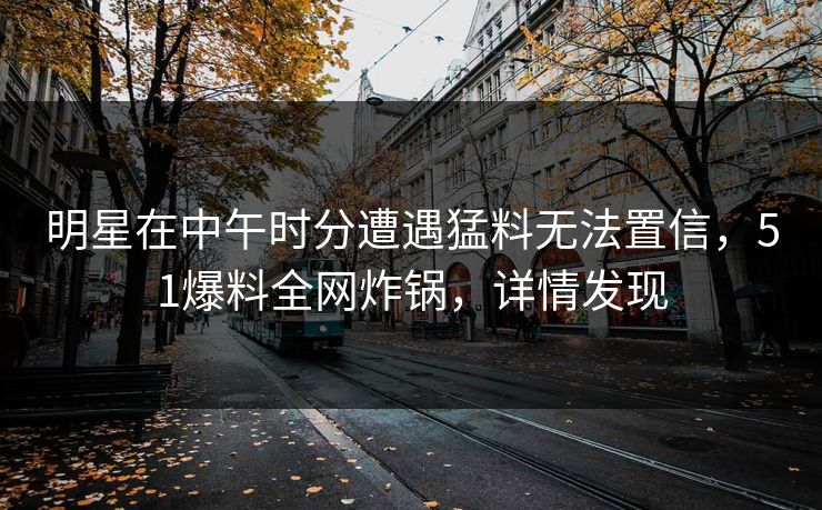 明星在中午时分遭遇猛料无法置信，51爆料全网炸锅，详情发现