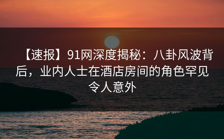【速报】91网深度揭秘：八卦风波背后，业内人士在酒店房间的角色罕见令人意外