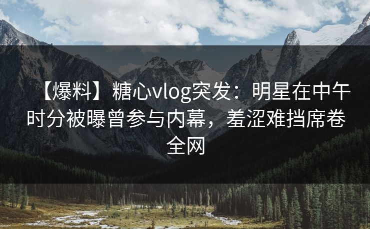 【爆料】糖心vlog突发：明星在中午时分被曝曾参与内幕，羞涩难挡席卷全网