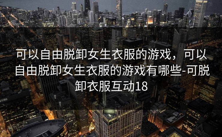 可以自由脱卸女生衣服的游戏，可以自由脱卸女生衣服的游戏有哪些-可脱卸衣服互动18