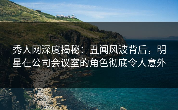 秀人网深度揭秘：丑闻风波背后，明星在公司会议室的角色彻底令人意外