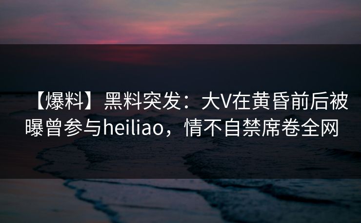 【爆料】黑料突发：大V在黄昏前后被曝曾参与heiliao，情不自禁席卷全网