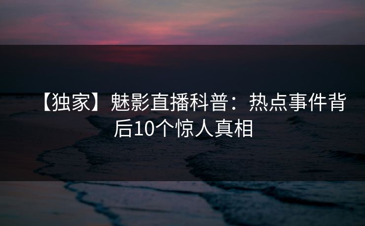 【独家】魅影直播科普：热点事件背后10个惊人真相