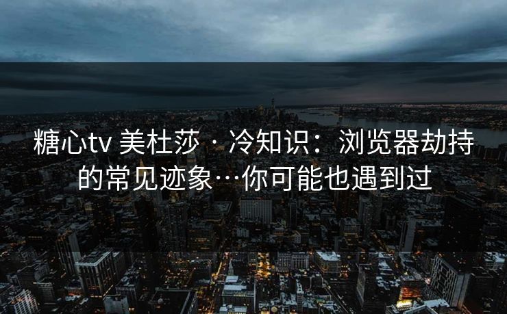 糖心tv 美杜莎 · 冷知识：浏览器劫持的常见迹象…你可能也遇到过