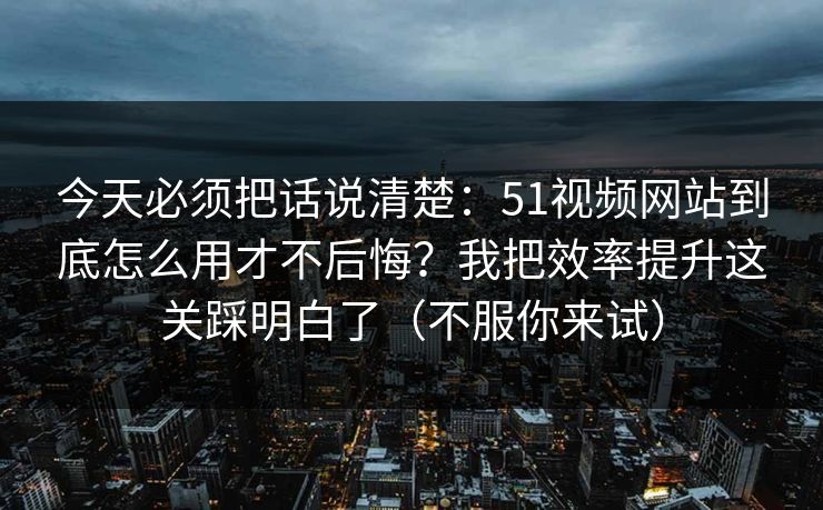 今天必须把话说清楚：51视频网站到底怎么用才不后悔？我把效率提升这关踩明白了（不服你来试）