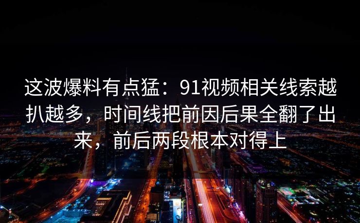 这波爆料有点猛：91视频相关线索越扒越多，时间线把前因后果全翻了出来，前后两段根本对得上